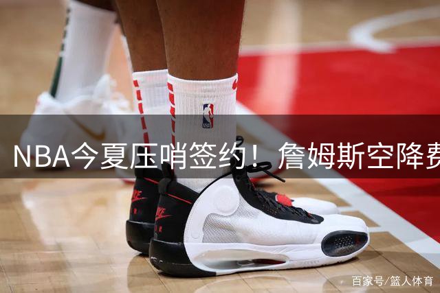 NBA今夏压哨签约！詹姆斯空降费城联手恩比德组四巨头